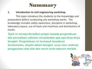 Summary
1. Introduction to civil engineering workshop.
This topic introduce the students to the knowledge and
preparation before conducting any workshop works. The
knowledge includes safety awareness, discipline in workshop,
laboratory layout, use of tools and machines and distribution of
marks.
Topik ini memperkenalkan pelajar kepada pengetahuan
dan persediaan sebelum menjalankan apa-apa kerja-kerja
bengkel. Pengetahuan ini termasuk kesedaran
keselamatan, disiplin dalam bengkel, susun atur makmal,
penggunaan alat-alat dan mesin serta taburan markah.
 