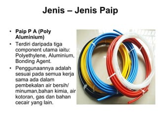 • Paip P A (Poly
Aluminium)
• Terdiri daripada tiga
component utama iaitu:
Polyethylene, Aluminium,
Bonding Agent.
• Penggunaannya adalah
sesuai pada semua kerja
sama ada dalam
pembekalan air bersih/
minuman,bahan kimia, air
kotoran, gas dan bahan
cecair yang lain.
Jenis – Jenis Paip
 