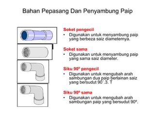 Bahan Pepasang Dan Penyambung Paip
Soket pengecil
• Digunakan untuk menyambung paip
yang berbeza saiz diameternya.
Soket sama
• Digunakan untuk menyambung paip
yang sama saiz diameter.
Siku 90º pengecil
• Digunakan untuk mengubah arah
sambungan dua paip berlainan saiz
yang bersudut 90˚.3. T
Siku 90º sama
• Digunakan untuk mengubah arah
sambungan paip yang bersudut 90º.
 
