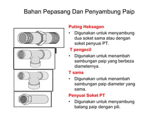 Puting Heksagon
• Digunakan untuk menyambung
dua soket sama atau dengan
soket penyuai PT.
T pengecil
• Digunakan untuk menambah
sambungan paip yang berbeza
diameternya.
T sama
• Digunakan untuk menambah
sambungan paip diameter yang
sama.
Penyuai Soket PT
• Digunakan untuk menyambung
batang paip dengan pili.
Bahan Pepasang Dan Penyambung Paip
 