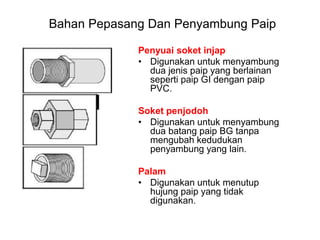 Penyuai soket injap
• Digunakan untuk menyambung
dua jenis paip yang berlainan
seperti paip GI dengan paip
PVC.
Soket penjodoh
• Digunakan untuk menyambung
dua batang paip BG tanpa
mengubah kedudukan
penyambung yang lain.
Palam
• Digunakan untuk menutup
hujung paip yang tidak
digunakan.
Bahan Pepasang Dan Penyambung Paip
 