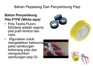 Bahan Penyambung
Pita PTFE (White tape)
• Poly Textra Fluoro
Ethylene adalah sejenis
pita putih lembut dan
nipis.
• Digunakan untuk
mengelakkan kebocoran
pada sambungan
bebenang paip dan
mengukuhkan
sambungan paip GI
Bahan Pepasang Dan Penyambung Paip
 