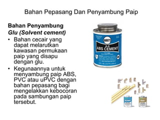 Bahan Penyambung
Glu (Solvent cement)
• Bahan cecair yang
dapat melarutkan
kawasan permukaan
paip yang disapu
dengan glu.
• Kegunaannya untuk
menyambung paip ABS,
PVC atau uPVC dengan
bahan pepasang bagi
mengelakkan kebocoran
pada sambungan paip
tersebut.
Bahan Pepasang Dan Penyambung Paip
 