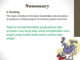Summary
2. Plumbing
This topic introduces the basic knowledge and procedure
to produce a simple project on sanitary system and tank.
Topik ini memperkenalkan pengetahuan dan
prosedur asas kerja paip untuk menghasilkan satu
projek yang mudah pada sistem sanitari dan
tangki.
 
