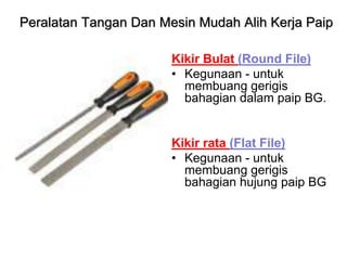Kikir Bulat (Round File)
• Kegunaan - untuk
membuang gerigis
bahagian dalam paip BG.
Kikir rata (Flat File)
• Kegunaan - untuk
membuang gerigis
bahagian hujung paip BG
Peralatan Tangan Dan Mesin Mudah Alih Kerja Paip
 