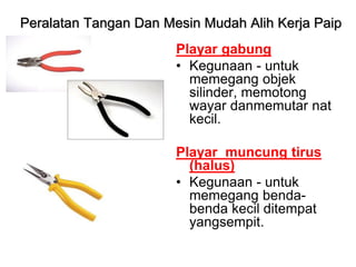 Playar gabung
• Kegunaan - untuk
memegang objek
silinder, memotong
wayar danmemutar nat
kecil.
Playar muncung tirus
(halus)
• Kegunaan - untuk
memegang benda-
benda kecil ditempat
yangsempit.
Peralatan Tangan Dan Mesin Mudah Alih Kerja Paip
 
