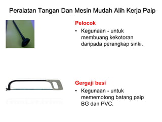 Pelocok
• Kegunaan - untuk
membuang kekotoran
daripada perangkap sinki.
Gergaji besi
• Kegunaan - untuk
mememotong batang paip
BG dan PVC.
Peralatan Tangan Dan Mesin Mudah Alih Kerja Paip
 