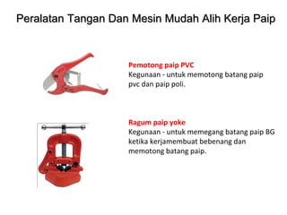 Pemotong paip PVC
Kegunaan - untuk memotong batang paip
pvc dan paip poli.
Ragum paip yoke
Kegunaan - untuk memegang batang paip BG
ketika kerjamembuat bebenang dan
memotong batang paip.
Peralatan Tangan Dan Mesin Mudah Alih Kerja Paip
 