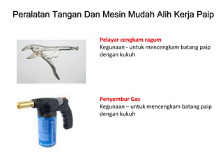 Pelayar cengkam ragum
Kegunaan - untuk mencengkam batang paip
dengan kukuh
Penyembur Gas
Kegunaan – untuk mencengkam batang paip
dengan kukuh
Peralatan Tangan Dan Mesin Mudah Alih Kerja Paip
 