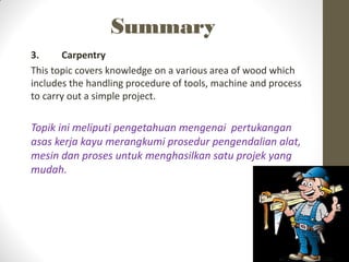 Summary
3. Carpentry
This topic covers knowledge on a various area of wood which
includes the handling procedure of tools, machine and process
to carry out a simple project.
Topik ini meliputi pengetahuan mengenai pertukangan
asas kerja kayu merangkumi prosedur pengendalian alat,
mesin dan proses untuk menghasilkan satu projek yang
mudah.
 