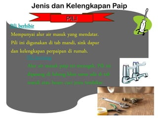 Pili berbibir
Mempunyai alur air masuk yang mendatar.
Pili ini digunakan di tab mandi, sink dapur
dan kelengkapan perpaipan di rumah.
Pili bertiang
Alur air masuk paip ini menegak. Pili ini
dipasang di lubang khas sama ada di tab
mandi atau besen cuci jenis tembikar.
Jenis dan Kelengkapan Paip
PILI
 