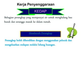 Bahagian perangkap yang mempunyai air untuk menghalang bau
busuk dan serangga masuk ke dalam rumah.
Membersih Perangkap
Perangkap boleh dibersihkan dengan menggunakan pelocok dan
mengeluarkan endapan melalui lubang buangan.
Kerja Penyenggaraan
KEDAP
 