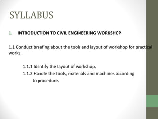 SYLLABUS
1. INTRODUCTION TO CIVIL ENGINEERING WORKSHOP
1.1 Conduct breafing about the tools and layout of workshop for practical
works.
1.1.1 Identify the layout of workshop.
1.1.2 Handle the tools, materials and machines according
to procedure.
 