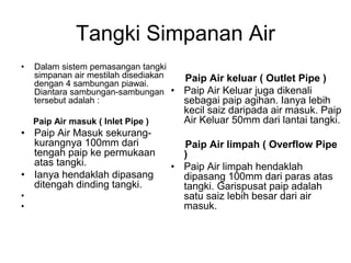 Tangki Simpanan Air
• Dalam sistem pemasangan tangki
simpanan air mestilah disediakan
dengan 4 sambungan piawai.
Diantara sambungan-sambungan
tersebut adalah :
Paip Air masuk ( Inlet Pipe )
• Paip Air Masuk sekurang-
kurangnya 100mm dari
tengah paip ke permukaan
atas tangki.
• Ianya hendaklah dipasang
ditengah dinding tangki.
•
•
Paip Air keluar ( Outlet Pipe )
• Paip Air Keluar juga dikenali
sebagai paip agihan. Ianya lebih
kecil saiz daripada air masuk. Paip
Air Keluar 50mm dari lantai tangki.
Paip Air limpah ( Overflow Pipe
)
• Paip Air limpah hendaklah
dipasang 100mm dari paras atas
tangki. Garispusat paip adalah
satu saiz lebih besar dari air
masuk.
 