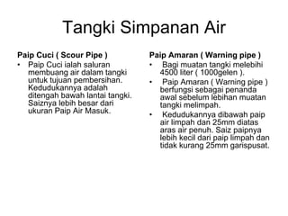 Tangki Simpanan Air
Paip Cuci ( Scour Pipe )
• Paip Cuci ialah saluran
membuang air dalam tangki
untuk tujuan pembersihan.
Kedudukannya adalah
ditengah bawah lantai tangki.
Saiznya lebih besar dari
ukuran Paip Air Masuk.
Paip Amaran ( Warning pipe )
• Bagi muatan tangki melebihi
4500 liter ( 1000gelen ).
• Paip Amaran ( Warning pipe )
berfungsi sebagai penanda
awal sebelum lebihan muatan
tangki melimpah.
• Kedudukannya dibawah paip
air limpah dan 25mm diatas
aras air penuh. Saiz paipnya
lebih kecil dari paip limpah dan
tidak kurang 25mm garispusat.
 