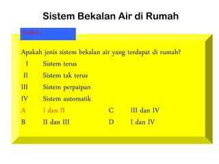 Sistem Bekalan Air di Rumah
Apakah jenis sistem bekalan air yang terdapat di rumah?
I Sistem terus
II Sistem tak terus
III Sistem perpaipan
IV Sistem automatik
A I dan II C III dan IV
B II dan III D I dan IV
Soalan 1
 