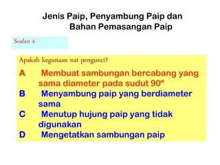 Jenis Paip, Penyambung Paip dan
Bahan Pemasangan Paip
Soalan 4
Apakah kegunaan nat pengunci?
A Membuat sambungan bercabang yang
sama diameter pada sudut 90º
B Menyambung paip yang berdiameter
sama
C Menutup hujung paip yang tidak
digunakan
D Mengetatkan sambungan paip
 
