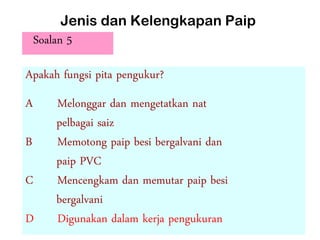 Jenis dan Kelengkapan Paip
Soalan 5
Apakah fungsi pita pengukur?
A Melonggar dan mengetatkan nat
pelbagai saiz
B Memotong paip besi bergalvani dan
paip PVC
C Mencengkam dan memutar paip besi
bergalvani
D Digunakan dalam kerja pengukuran
 