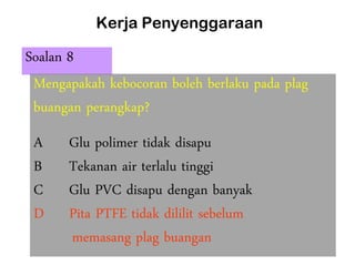 Kerja Penyenggaraan
Soalan 8
Mengapakah kebocoran boleh berlaku pada plag
buangan perangkap?
A Glu polimer tidak disapu
B Tekanan air terlalu tinggi
C Glu PVC disapu dengan banyak
D Pita PTFE tidak dililit sebelum
memasang plag buangan
 