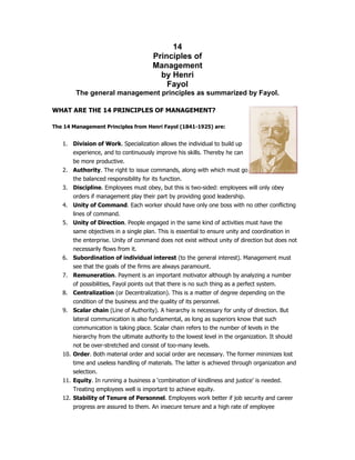 14
Principles of
Management
by Henri
Fayol
The general management principles as summarized by Fayol.
WHAT ARE THE 14 PRINCIPLES OF MANAGEMENT?
The 14 Management Principles from Henri Fayol (1841-1925) are:
1. Division of Work. Specialization allows the individual to build up
experience, and to continuously improve his skills. Thereby he can
be more productive.
2. Authority. The right to issue commands, along with which must g
the balanced responsibility for its function.
3. Discipline. Employees must obey, but this is two-sided: employees will only obey
orders if management play their part by providing good leadership.
4. Unity of Command. Each worker should have only one boss with no other conflicting
lines of command.
5. Unity of Direction. People engaged in the same kind of activities must have the
same objectives in a single plan. This is essential to ensure unity and coordination in
the enterprise. Unity of command does not exist without unity of direction but does not
necessarily flows from it.
6. Subordination of individual interest (to the general interest). Management must
see that the goals of the firms are always paramount.
7. Remuneration. Payment is an important motivator although by analyzing a number
of possibilities, Fayol points out that there is no such thing as a perfect system.
8. Centralization (or Decentralization). This is a matter of degree depending on the
condition of the business and the quality of its personnel.
9. Scalar chain (Line of Authority). A hierarchy is necessary for unity of direction. But
lateral communication is also fundamental, as long as superiors know that such
communication is taking place. Scalar chain refers to the number of levels in the
hierarchy from the ultimate authority to the lowest level in the organization. It should
not be over-stretched and consist of too-many levels.
10. Order. Both material order and social order are necessary. The former minimizes lost
time and useless handling of materials. The latter is achieved through organization and
selection.
11. Equity. In running a business a ‘combination of kindliness and justice’ is needed.
Treating employees well is important to achieve equity.
12. Stability of Tenure of Personnel. Employees work better if job security and career
progress are assured to them. An insecure tenure and a high rate of employee
o
 