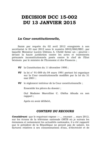 DECISION DCC 15-002
DU 13 JANVIER 2015
La Cour constitutionnelle,
Saisie par requête du 02 avril 2012 enregistrée à son
secrétariat le 03 mai 2012 sous le numéro 0842/060/REC, par
laquelle Monsieur Lucien Gbénou A. Chédé forme un « pourvoi »
devant la haute juridiction contre les actes et traitements
présumés inconstitutionnels posés contre le chef de l’Etat
béninois par le ministre de l’Economie et des Finances ;
VU la Constitution du 11 décembre 1990 ;
VU la loi n° 91-009 du 04 mars 1991 portant loi organique
sur la Cour constitutionnelle modifiée par la loi du 31
mai 2001 ;
VU le règlement intérieur de la Cour constitutionnelle ;
Ensemble les pièces du dossier ;
Ouï Madame Marcelline C. Gbèha Afouda en son
rapport ;
Après en avoir délibéré,
CONTENU DU RECOURS
Considérant que le requérant expose : « … courant … mars 2012,
sur les écrans de la télévision nationale ORTB où je suivais les
émissions et notamment les actualités nationales, il a été rapporté
que le président de la République ne perçoit pas de salaire, les
factures relatives à ses consommations d'eau, d'électricité et de
 