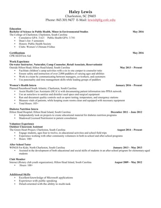 Haley Lewis
Charleston, SC 29403
Phone: 843.301.9477 E-Mail: lewishj@g.cofc.edu
Education
Bachelor of Science in Public Health, Minor in Environmental Studies May 2016
The College of Charleston; Charleston, South Carolina
• Cumulative GPA: 3.621 Public Health GPA: 3.741
• Dean’s list: 5 semesters
• Honors: Public Health Society
• Clubs: Women’s Ultimate Frisbee
Certifications May 2016
CPR/AED/First Aid
Work Experience
On-water Instructor, Naturalist, Camp Counselor, Retail Associate, Reservationist
Outside Hilton Head; Hilton Head Island, South Carolina May 2013 – Present
• Facilitate children’s camp activities with a six to one camper to counselor ratio
• Ensure safety and instruction of over 2,000 paddlers of varying ages and abilities
• Work in a team by communicating between managers, co-workers, and customers
• Use punctuality and time management skills while leading groups of paddlers
Women’s Health Intern January 2016 – Present
Planned Parenthood South Atlantic; Charleston, South Carolina
• Assist Health Care Assistants (HCA’s) with documenting patient information into PPSA network
• Use an autoclave to sanitize and disinfect used specs and surgical equipment
• Run and document quality controls such as spore testing, temperature, and emergency stations
• Measure vitals of patients, while keeping exam rooms clean and equipped with necessary equipment
• Total Hours: 105+
Diabetes Nutrition Intern
Hilton Head Hospital; Hilton Head Island, South Carolina December 2011 – June 2012
• Independently took on projects to create educational material for diabetes nutrition programs
• Shadowed Licensed Nutritionist in patient consultation
Volunteer Experience
Outdoor Classroom Assistant
The Green Heart Project; Charleston, South Carolina August 2014 – Present
• Engage students, ages four to twelve, in educational activities and school field trips
• Experience working with other community volunteers in both in-school and after-school programs
• Hours: 100+
After School Tutor
WINGS For Kids; North Charleston, South Carolina January 2013 – May 2013
• Assisted in the development of both educational and social skills of students in an after-school program for elementary-aged
students
Club Member
Interact (Rotary club youth organization); Hilton Head Island, South Carolina August 2009 – May 2012
• Hours: 100+
Additional Skills
• Excellent knowledge of Microsoft applications
• Experience with public speaking
• Detail-oriented with the ability to multi-task
 