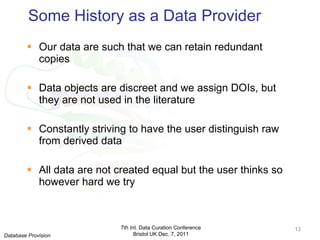 Some History as a Data Provider Our data are such that we can retain redundant copies Data objects are discreet and we assign DOIs, but they are not used in the literature Constantly striving to have the user distinguish raw from derived data All data are not created equal but the user thinks so however hard we try 7th Int. Data Curation Conference Bristol UK Dec. 7, 2011 Database Provision 