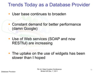 Trends Today as a Database Provider User base continues to broaden Constant demand for better performance (damn Google) Use of Web services (SOAP and now RESTful) are increasing The uptake on the use of widgets has been slower than I hoped 7th Int. Data Curation Conference Bristol UK Dec. 7, 2011 Database Provision 