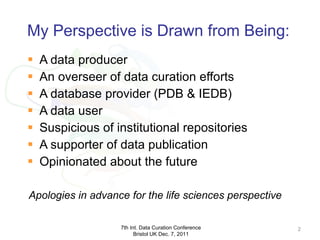 My Perspective is Drawn from Being: A data producer An overseer of data curation efforts A database provider (PDB & IEDB) A data user Suspicious of institutional repositories A supporter of data publication Opinionated about the future 7th Int. Data Curation Conference Bristol UK Dec. 7, 2011 Apologies in advance for the life sciences perspective 