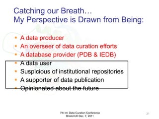 Catching our Breath… My Perspective is Drawn from Being: A data producer An overseer of data curation efforts A database provider (PDB & IEDB) A data user Suspicious of institutional repositories A supporter of data publication Opinionated about the future 7th Int. Data Curation Conference Bristol UK Dec. 7, 2011 