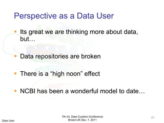 Perspective as a Data User Its great we are thinking more about data, but… Data repositories are broken There is a “high noon” effect NCBI has been a wonderful model to date… 7th Int. Data Curation Conference Bristol UK Dec. 7, 2011 Data User 