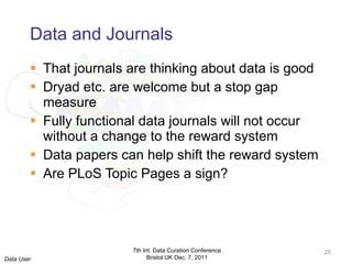 Data and Journals That journals are thinking about data is good Dryad etc. are welcome but a stop gap measure Fully functional data journals will not occur without a change to the reward system Data papers can help shift the reward system Are PLoS Topic Pages a sign? 7th Int. Data Curation Conference Bristol UK Dec. 7, 2011 Data User 