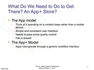 What Do We Need to Do to Get There? An App+ Store? The App model Think of it operating on a content base rather than a mobile device Simple and consistent user interface Needs to pass some quality control Has a reward The App+ Model Apps interoperate through a generic workflow interface 7th Int. Data Curation Conference Bristol UK Dec. 7, 2011 Data User 