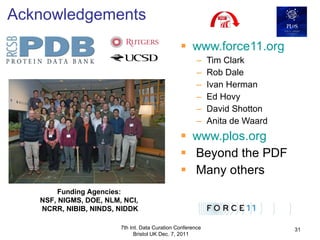 www.force11.org Tim Clark Rob Dale Ivan Herman Ed Hovy David Shotton Anita de Waard www.plos.org Beyond the PDF Many others Acknowledgements 7th Int. Data Curation Conference Bristol UK Dec. 7, 2011 Funding Agencies:  NSF, NIGMS, DOE, NLM, NCI,  NCRR, NIBIB, NINDS, NIDDK 