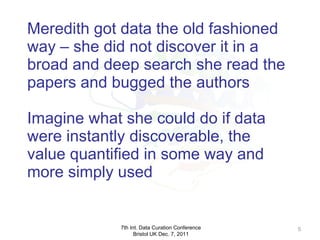 Meredith got data the old fashioned way – she did not discover it in a broad and deep search she read the papers and bugged the authors Imagine what she could do if data were instantly discoverable, the value quantified in some way and more simply used 7th Int. Data Curation Conference Bristol UK Dec. 7, 2011 