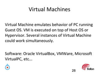 Virtual Machines Virtual Machine emulates behavior of PC running Guest OS. VM is executed on top of Host OS or Hypervisor....