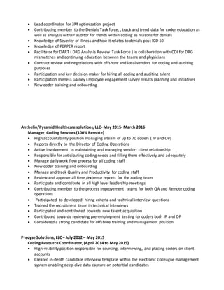  Lead coordinator for 3M optimization project
 Contributing member to the Denials Task force, , track and trend data for coder education as
well as analysis with IP auditor for trends within coding as reasons for denials
 Knowledge of Severity of illness and how it relates to denials post ICD 10
 Knowledge of PEPPER report
 Facilitator for DART ( DRG Analysis Review Task Force ) in collaboration with CDI for DRG
mismatches and continuing education between the teams and physicians
 Contract review and negotiations with offshore and local vendors for coding and auditing
purposes
 Participation and key decision maker for hiring all coding and auditing talent
 Participation in Press Gainey Employee engagement survey results planning and initiatives
 New coder training and onboarding
Anthelio/Pyramid Healthcare solutions, LLC- May 2015- March 2016
Manager, Coding Services (100% Remote)
 High accountability position managing a team of up to 70 coders ( IP and OP)
 Reports directly to the Director of Coding Operations
 Active involvement in maintaining and managing vendor- client relationship
 Responsible for anticipating coding needs and filling them effectively and adequately
 Manage daily work flow process for all coding staff
 New coder training and onboarding
 Manage and track Quality and Productivity for coding staff
 Review and approve all time /expense reports for the coding team
 Participate and contribute in all high level leadership meetings
 Contributing member to the process improvement teams for both QA and Remote coding
operations
 Participated to developed hiring criteria and technical interview questions
 Trained the recruitment team in technical interviews
 Participated and contributed towards new talent acquisition
 Contributed towards reviewing pre-employment testing for coders both IP and OP
 Considered a strong candidate for offshore training and management position
Precyse Solutions, LLC – July 2012 – May 2015
Coding Resource Coordinator, (April 2014 to May 2015)
 High-visibility position responsible for sourcing, interviewing, and placing coders on client
accounts
 Created in-depth candidate interview template within the electronic colleague management
system enabling deep-dive data capture on potential candidates
 