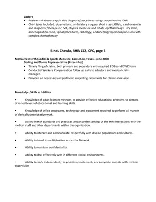 Coder I
 Review and abstract applicable diagnosis/procedures using comprehensive EHR
 Chart types included: observations, ambulatory surgery, short stays, GI lab, cardiovascular
and diagnostic/therapeutic IVR, physical medicine and rehab, ophthalmology, HIV clinic,
anticoagulation clinic, spinal procedures, radiology, and oncology injections/infusions with
complex chemotherapy
Bindu Chawla, RHIA CCS, CPC, page 3
Metro crest Orthopedics & Sports Medicine, Carrollton, Texas – June 2008
Coding and Claims Representative (Internship)
 Timely filing of claims, both primary and secondary with required EOBs and DWC forms
 Conducted Workers Compensation follow up calls to adjustors and medical claim
managers
 Provided all necessary and pertinent supporting documents for claim submission
Knowledge, Skills & Abilities:
• Knowledge of adult learning methods to provide effective educational programs to persons
of varied levels of educational and learning skills.
• Knowledge of office procedures, technology and equipment required to perform all manner
of clerical/administrative work.
• Skilled in HIM standards and practices and an understanding of the HIM interactions with the
medical staff and other departments within the organization.
• Ability to interact and communicate respectfully with diverse populations and cultures.
• Ability to travel to multiple sites across the Network.
• Ability to maintain confidentiality.
• Ability to deal effectively with in different clinical environments.
• Ability to work independently to prioritize, implement, and complete projects with minimal
supervision
 