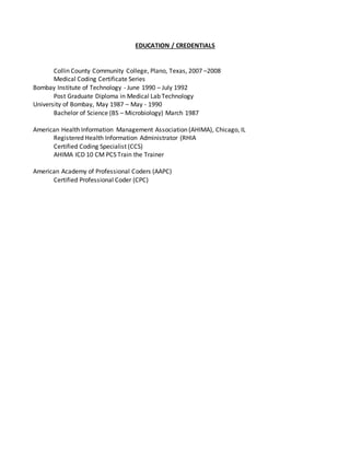 EDUCATION / CREDENTIALS
Collin County Community College, Plano, Texas, 2007 –2008
Medical Coding Certificate Series
Bombay Institute of Technology - June 1990 – July 1992
Post Graduate Diploma in Medical Lab Technology
University of Bombay, May 1987 – May - 1990
Bachelor of Science (BS – Microbiology) March 1987
American Health Information Management Association (AHIMA), Chicago, IL
Registered Health Information Administrator (RHIA
Certified Coding Specialist (CCS)
AHIMA ICD 10 CM PCS Train the Trainer
American Academy of Professional Coders (AAPC)
Certified Professional Coder (CPC)
 