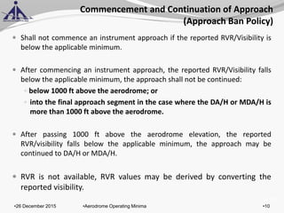 of 131
Commencement and Continuation of Approach
(Approach Ban Policy)
 Shall not commence an instrument approach if the reported RVR/Visibility is
below the applicable minimum.
 After commencing an instrument approach, the reported RVR/Visibility falls
below the applicable minimum, the approach shall not be continued:
 below 1000 ft above the aerodrome; or
 into the final approach segment in the case where the DA/H or MDA/H is
more than 1000 ft above the aerodrome.
 After passing 1000 ft above the aerodrome elevation, the reported
RVR/visibility falls below the applicable minimum, the approach may be
continued to DA/H or MDA/H.
 RVR is not available, RVR values may be derived by converting the
reported visibility.
•26 December 2015 •10•Aerodrome Operating Minima
 
