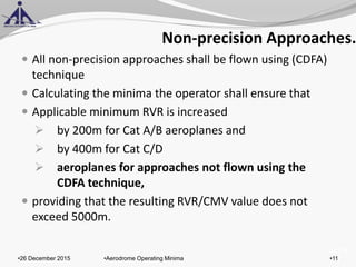 of 131
Non-precision Approaches.
 All non-precision approaches shall be flown using (CDFA)
technique
 Calculating the minima the operator shall ensure that
 Applicable minimum RVR is increased
 by 200m for Cat A/B aeroplanes and
 by 400m for Cat C/D
 aeroplanes for approaches not flown using the
CDFA technique,
 providing that the resulting RVR/CMV value does not
exceed 5000m.
•26 December 2015 •11•Aerodrome Operating Minima
 