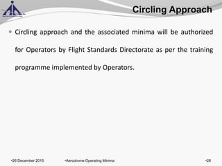 of 131
 Circling approach and the associated minima will be authorized
for Operators by Flight Standards Directorate as per the training
programme implemented by Operators.
Circling Approach
•26 December 2015 •26•Aerodrome Operating Minima
 