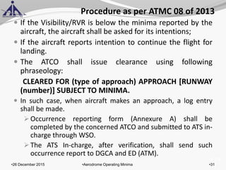 of 131
Procedure as per ATMC 08 of 2013
 If the Visibility/RVR is below the minima reported by the
aircraft, the aircraft shall be asked for its intentions;
 If the aircraft reports intention to continue the flight for
landing.
 The ATCO shall issue clearance using following
phraseology:
CLEARED FOR (type of approach) APPROACH [RUNWAY
(number)] SUBJECT TO MINIMA.
 In such case, when aircraft makes an approach, a log entry
shall be made.
Occurrence reporting form (Annexure A) shall be
completed by the concerned ATCO and submitted to ATS in-
charge through WSO.
The ATS In-charge, after verification, shall send such
occurrence report to DGCA and ED (ATM).
•26 December 2015 •31•Aerodrome Operating Minima
 