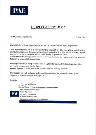 Letter of Appreciation
To: M ustansir Calcuttawala 2′ June 2015
On behalf of PAE Government Services at the U.S. Embassy here in Kabul, Afghanistan
"Our Warmest thanks for all of your outstanding services from DHL. I know how much time and
energy this assignment demands, and we deeply appreciate all of your efforts to make it a great
success. lt's great to know that we can count on DHL to go the extra mile.
Without the outstanding support for our incoming deliveries and outgoing shipments we would
fall short of accomplishing our mission.
Knowing how difficult doing business here in Afghanistan can be, DHL Kabul has never let us
down and we commend you for that.
we look forward to doing even more business with DHL moving forward!
Thanks again for a job well done and your willingness to go the extra mile to satisfy the
customer is very much appreciated by us all!
Sincerely,
ames Moore I Procurement/supply chain Manager
PAE― American Embassy Kabu!
Kabu:フ Afghanistan
c.+93(0)790846■04
0 +930700■ O ext 8366
James口 MoOre@Dae口 COm l www.Dae.COm
 