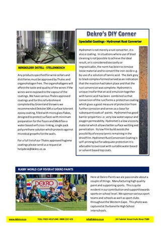 Anyproductsspecifiedforwine cellarsand
distilleriesmustbe approvedbyThalesand
organohalogenfree.The organohalogenswill
affectthe taste and qualityof the winesif the
wineswere exposedtothe vapourof the
coatings.We have variousThalesapproved
coatingsand forthisrefurbishment
completedbyGroenlandVerwerswe
recommendedDekster504 a surface tolerant
epoxycoating,filledwithmicroglassflakes,
designedtoprotectsurfaceswithminimum
preparation forthe floorsandMediflex a
waterbasedself cross-linking,single pack
polyurethane solutionwhichprotectsagainst
microbial growthsforthe walls.
For a full listof our Thalesapprovedhygiene
coatingsplease sendusa requestat
helpdesk@dekro.co.za
www.dekro.co.za TOLL FREE HELPLINE: 0800 222 423 info@dekro.co.za 24 Fabriek Street Kuils River7580
Here at Dekro Paintswe are passionate abouta
couple of things: Manufacturinghighquality
paintand supportingsports. Thisisquite
evidentinourcontributionandsupporttowards
sportson school level.We sponsorvarioussport
teamsand schoolsaswell assport clubs
throughoutthe WesternCape. Thisphotowas
capturedat Durbanville HighSchool
interschools.
Hydrometisnot merelyarust converter,itis
alsoa coating. Insituationswhere use of blast
cleaningisnotpossible toachieve the ideal
result,oris consideredtoocostlyor
impracticable,the normhasbeentoremove
loose material andtoconvertthe iron oxide e.g.
by use of a solutionof tannicacid. The dark grey
to blackcomplex formedservedasan indication
that the reactionhad takenplace andthat the
rust conversionwascomplete.Hydrometis
unique insofarthatanacid emulsiontogether
withtannicacid hasbeen combinedsothat
conversionof the rustformsa protective coating
whichgivesagood measure of protectionfrom
furthercorrosionandservesasa base for
subsequentcoatsof paints. Hydromethasgood
barrierpropertiesi.e.verylow watervapourand
oxygenpermeability.Hydromet isalow viscosity
material whichallowsbettersurface wettingand
penetration. Itslow filmbuildavoidsthe
possibilityof excesstannicremaininginthe
driedfilm.HydrometRustConversionCoatingis
self-primingbutforadequate protectionit is
advisable toovercoatwithsuitablewaterbased
or solventbasedtopcoats.
 