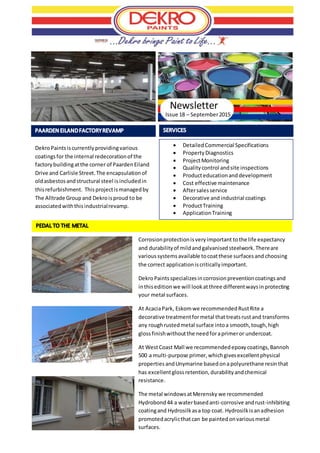 Issue 18 – September2015
 DetailedCommercial Specifications
 PropertyDiagnostics
 ProjectMonitoring
 Qualitycontrol andsite inspections
 Producteducationanddevelopment
 Cost effective maintenance
 Aftersalesservice
 Decorative and industrial coatings
 ProductTraining
 ApplicationTraining
Newsletter
Corrosionprotectionisveryimportant tothe life expectancy
and durabilityof mildandgalvanisedsteelwork.Thereare
varioussystemsavailable tocoatthese surfacesand choosing
the correct applicationiscriticallyimportant.
DekroPaintsspecializesincorrosionpreventioncoatingsand
inthiseditionwe will lookatthree differentwaysinprotecting
your metal surfaces.
At AcaciaPark, Eskomwe recommendedRustRite a
decorative treatmentformetal thattreatsrustand transforms
any roughrustedmetal surface intoa smooth,tough,high
glossfinishwithoutthe needforaprimeror undercoat.
At WestCoast Mall we recommendedepoxycoatings,Bannoh
500 a multi-purpose primer,whichgivesexcellentphysical
properties andUnymarine basedonapolyurethane resin that
has excellentglossretention,durabilityandchemical
resistance.
The metal windowsatMerensky we recommended
Hydrobond44 a waterbasedanti-corrosive andrust-inhibiting
coatingand Hydrosilkasa top coat. Hydrosilkisanadhesion
promotedacrylicthatcan be paintedonvariousmetal
surfaces.
DekroPaintsiscurrentlyprovidingvarious
coatingsfor the internal redecorationof the
factorybuildingatthe corner of PaardenEiland
Drive and Carlisle Street.The encapsulationof
oldasbestosandstructural steel isincludedin
thisrefurbishment. Thisprojectismanagedby
The Alltrade Groupand Dekroisproud to be
associatedwiththisindustrialrevamp.
 