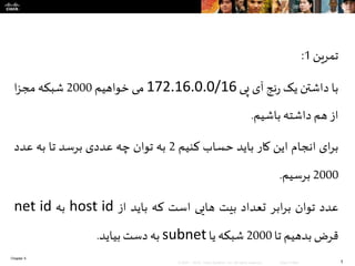 Chapter 5
1© 2007 – 2010, Cisco Systems, Inc. All rights reserved. Cisco Public
‫تمرین‬1:
‫با‬‫داشتن‬‫یک‬‫نج‬‫ر‬‫آی‬‫پی‬172.16.0.0/16‫می‬‫خواهیم‬2000‫شبکه‬‫ا‬‫ز‬‫مج‬
‫از‬‫هم‬‫داشته‬‫باشیم‬.
‫ای‬‫ر‬‫ب‬‫انجام‬‫این‬‫کار‬‫باید‬‫حساب‬‫کنیم‬2‫به‬‫توان‬‫چه‬‫عددی‬‫برسد‬‫تا‬‫به‬‫عدد‬
2000‫برسیم‬.
‫عدد‬‫توان‬‫ابر‬‫ر‬‫ب‬‫تعداد‬‫بیت‬‫هایی‬‫است‬‫که‬‫باید‬‫از‬host id‫به‬net id
‫قرض‬‫بدهیم‬‫تا‬2000‫شبکه‬‫یا‬subnet‫به‬‫دست‬‫بیاید‬.
 