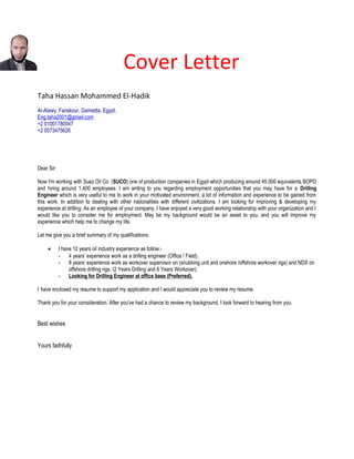 Cover Letter
Taha Hassan Mohammed El-Hadik
Al-Atawy, Fariskour, Damietta, Egypt.
Eng.taha2001@gmail.com
+2 01001780047
+2 0573475626
Dear Sir:
Now I'm working with Suez Oil Co. (SUCO) one of production companies in Egypt which producing around 45,000 equivalents BOPD
and hiring around 1,400 employees. I am writing to you regarding employment opportunities that you may have for a Drilling
Engineer which is very useful to me to work in your motivated environment, a lot of information and experience to be gained from
this work. In addition to dealing with other nationalities with different civilizations. I am looking for improving & developing my
experience at drilling. As an employee of your company, I have enjoyed a very good working relationship with your organization and I
would like you to consider me for employment. May be my background would be an asset to you, and you will improve my
experience which help me to change my life.
Let me give you a brief summary of my qualifications:
• I have 12 years oil industry experience as follow:-
- 4 years’ experience work as a drilling engineer (Office / Field).
- 8 years’ experience work as workover supervisor on (snubbing unit and onshore /offshore workover rigs) and NDS on
offshore drilling rigs. (2 Years Drilling and 6 Years Workover).
- Looking for Drilling Engineer at office base (Preferred).
I have enclosed my resume to support my application and I would appreciate you to review my resume.
Thank you for your consideration. After you've had a chance to review my background, I look forward to hearing from you.
Best wishes
Yours faithfully
 