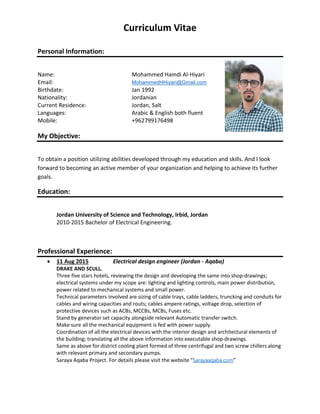 Curriculum Vitae
Personal Information:
Name: Mohammed Hamdi Al-Hiyari
Email: MohammedHHiyari@Gmail.com
Birthdate: Jan 1992
Nationality: Jordanian
Current Residence: Jordan, Salt
Languages: Arabic & English both fluent
Mobile: +962799176498
My Objective:
To obtain a position utilizing abilities developed through my education and skills. And I look
forward to becoming an active member of your organization and helping to achieve its further
goals.
Education:
Jordan University of Science and Technology, Irbid, Jordan
2010-2015 Bachelor of Electrical Engineering.
Professional Experience:
 11 Aug 2015 Electrical design engineer (Jordan - Aqaba)
DRAKE AND SCULL.
Three five stars hotels, reviewing the design and developing the same into shop-drawings;
electrical systems under my scope are: lighting and lighting controls, main power distribution,
power related to mechanical systems and small power.
Technical parameters involved are sizing of cable trays, cable ladders, truncking and conduits for
cables and wiring capacities and routs; cables ampere ratings, voltage drop, selection of
protective devices such as ACBs, MCCBs, MCBs, Fuses etc.
Stand by generator set capacity alongside relevant Automatic transfer switch.
Make sure all the mechanical equipment is fed with power supply.
Coordination of all the electrical devices with the interior design and architectural elements of
the building; translating all the above information into executable shop-drawings.
Same as above for district cooling plant formed of three centrifugal and two screw chillers along
with relevant primary and secondary pumps.
Saraya Aqaba Project. For details please visit the website “Sarayaaqaba.com”
 