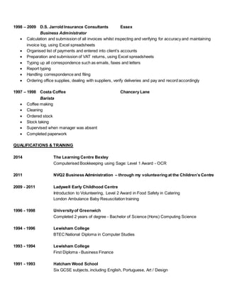 1998 – 2009 D.S. Jarrold Insurance Consultants Essex
Business Administrator
 Calculation and submission of all invoices whilst inspecting and verifying for accuracy and maintaining
invoice log, using Excel spreadsheets
 Organised list of payments and entered into client’s accounts
 Preparation and submission of VAT returns, using Excel spreadsheets
 Typing up all correspondence such as emails, faxes and letters
 Report typing
 Handling correspondence and filing
 Ordering office supplies, dealing with suppliers, verify deliveries and pay and record accordingly
1997 – 1998 Costa Coffee Chancery Lane
Barista
 Coffee making
 Cleaning
 Ordered stock
 Stock taking
 Supervised when manager was absent
 Completed paperwork
QUALIFICATIONS & TRAINING
2014 The Learning Centre Bexley
Computerised Bookkeeping using Sage: Level 1 Award - OCR
2011 NVQ2 Business Administration – through my volunteering at the Children’s Centre
2009 - 2011 Ladywell Early Childhood Centre
Introduction to Volunteering, Level 2 Award in Food Safety in Catering
London Ambulance Baby Resuscitation training
1996 - 1998 Universityof Greenwich
Completed 2 years of degree - Bachelor of Science (Hons) Computing Science
1994 - 1996 Lewisham College
BTEC National Diploma in Computer Studies
1993 - 1994 Lewisham College
First Diploma - Business Finance
1991 - 1993 Hatcham Wood School
Six GCSE subjects, including English, Portuguese, Art / Design
 